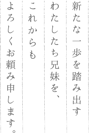 新たな一歩を踏み出すわたしたち兄妹を、これからもよろしくお頼み申します。